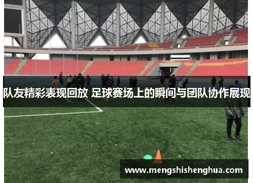 队友精彩表现回放 足球赛场上的瞬间与团队协作展现